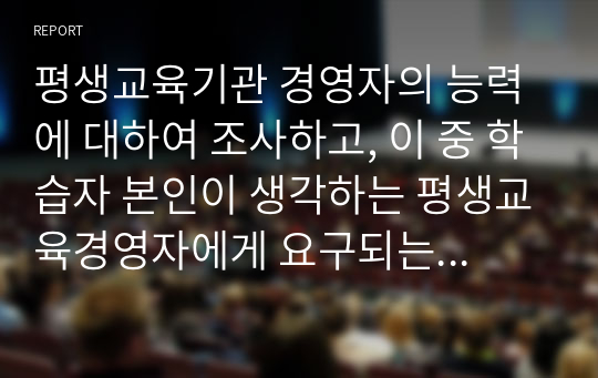 평생교육기관 경영자의 능력에 대하여 조사하고, 이 중 학습자 본인이 생각하는 평생교육경영자에게 요구되는 가장 중요한 능력은 무엇인지 기술하시오.