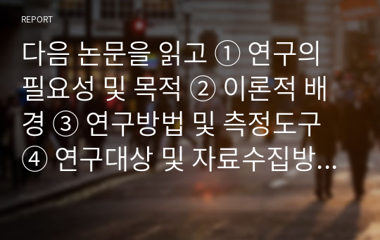 다음 논문을 읽고 ① 연구의 필요성 및 목적 ② 이론적 배경 ③ 연구방법 및 측정도구 ④ 연구대상 및 자료수집방법 ⑤ 연구의 결과