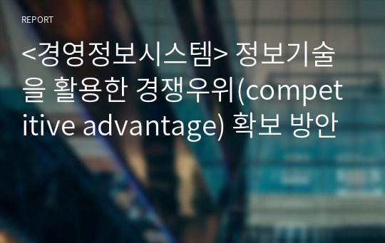 &lt;경영정보시스템&gt; 정보기술을 활용한 경쟁우위(competitive advantage) 확보 방안