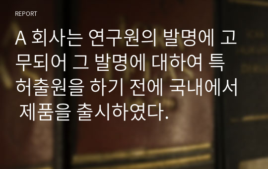 A 회사는 연구원의 발명에 고무되어 그 발명에 대하여 특허출원을 하기 전에 국내에서 제품을 출시하였다. 