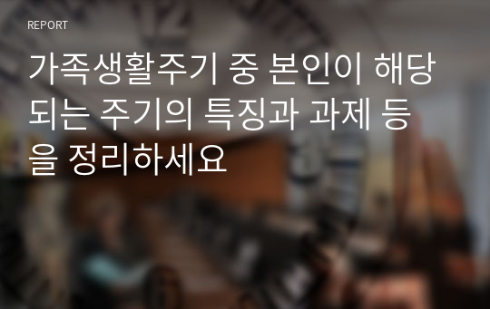 가족생활주기 중 본인이 해당되는 주기의 특징과 과제 등을 정리하세요