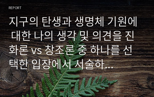 지구의 탄생과 생명체 기원에 대한 나의 생각 및 의견을 진화론 vs 창조론 중 하나를 선택한 입장에서 서술하였다.