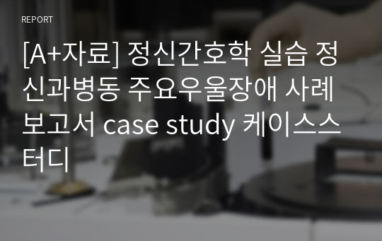 [A+자료] 정신간호학 실습 정신과병동 주요우울장애 사례보고서 case study 케이스스터디