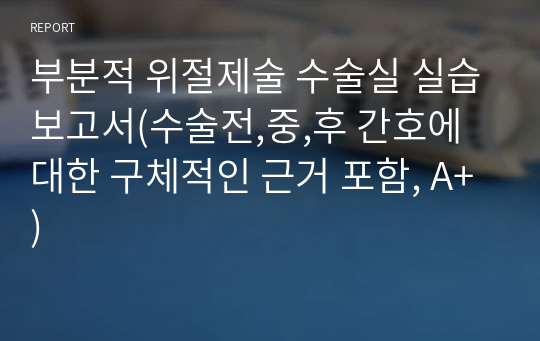 부분적 위절제술 수술실 실습보고서(수술전,중,후 간호에 대한 구체적인 근거 포함, A+)