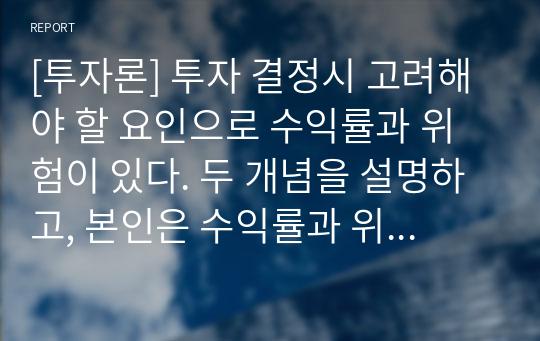 [투자론] 투자 결정시 고려해야 할 요인으로 수익률과 위험이 있다. 두 개념을 설명하고, 본인은 수익률과 위험중 어떤 쪽을 더 고려하는지 이유를 설명하시오.