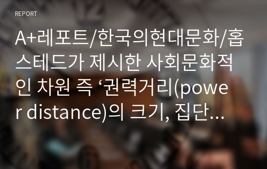 A+레포트/한국의현대문화/홉스테드가 제시한 사회문화적인 차원 즉 ‘권력거리(power distance)의 크기, 집단주의(collectivism) 대 개인주의(individualism), 여성성(feminity) 대 남성성(masculinity), 불확실성 회피(uncertainty avoidance)의 강도 등’에 따라 한국인의 사회 문화적