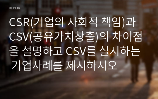 CSR(기업의 사회적 책임)과 CSV(공유가치창출)의 차이점을 설명하고 CSV를 실시하는 기업사례를 제시하시오