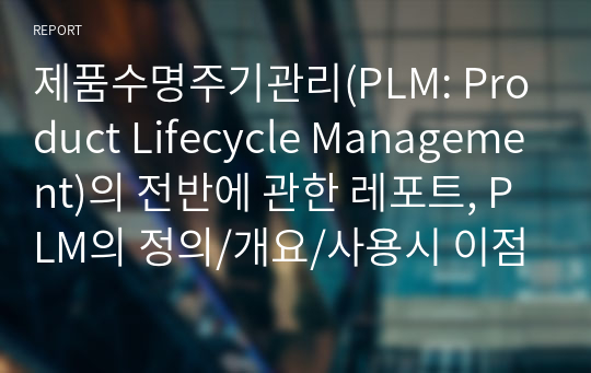 제품수명주기관리(PLM: Product Lifecycle Management)의 전반에 관한 레포트, PLM의 정의/개요/사용시 이점/역사/형태/범위/개발과정/PLM 구성단계와 해당 기술/발전에 대한 개인적 예측을 중심으로