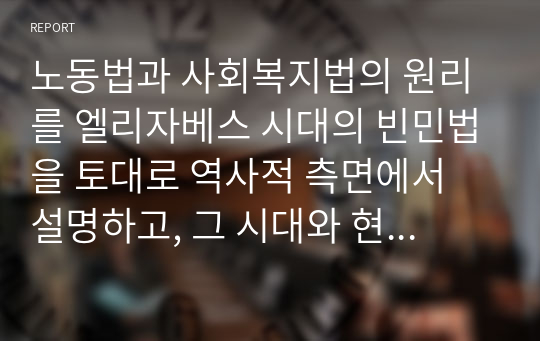 노동법과 사회복지법의 원리를 엘리자베스 시대의 빈민법을 토대로 역사적 측면에서 설명하고, 그 시대와 현시점 간 어떠한 공통점과 차이점이 있는지에 대해 자신의 의견을 제시하세요.