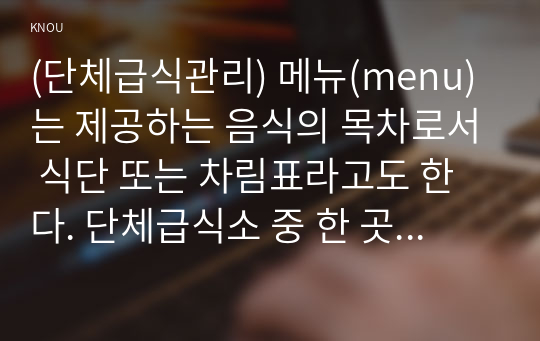 (단체급식관리) 메뉴(menu)는 제공하는 음식의 목차로서 식단 또는 차림표라고도 한다. 단체급식소 중 한 곳을 선정하여 다음에 대해 조사