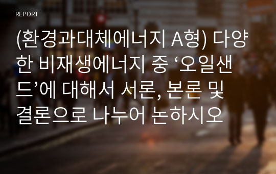 (환경과대체에너지 A형) 다양한 비재생에너지 중 ‘오일샌드’에 대해서 서론, 본론 및 결론으로 나누어 논하시오