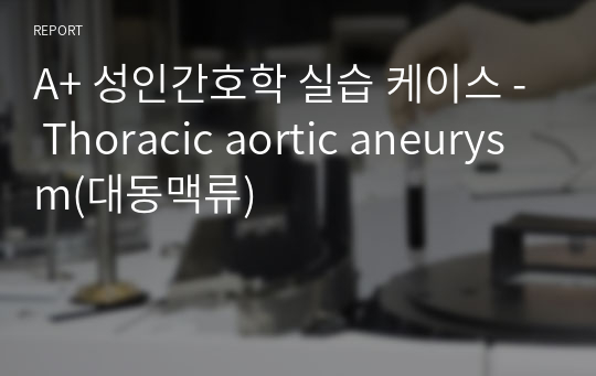 A+ 성인간호학 실습 케이스 - Thoracic aortic aneurysm(대동맥류)