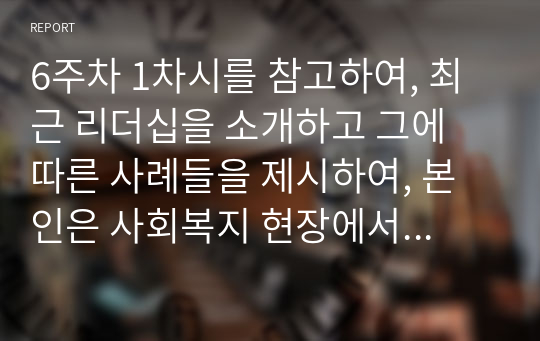 6주차 1차시를 참고하여, 최근 리더십을 소개하고 그에 따른 사례들을 제시하여, 본인은 사회복지 현장에서 사회복지사로서 하나의 모델