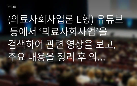 (의료사회사업론 E형) 유튜브 등에서 ‘의료사회사업’을 검색하여 관련 영상을 보고, 주요 내용을 정리 후 의료사회사업의 의미에 대한 본인의 의견