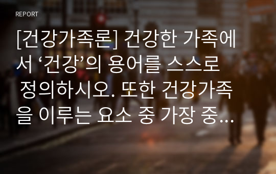 [건강가족론] 건강한 가족에서 ‘건강’의 용어를 스스로 정의하시오. 또한 건강가족을 이루는 요소 중 가장 중요하다고 생각하는 요소를 두가지를 선택하고 그 이유를 서술하시오