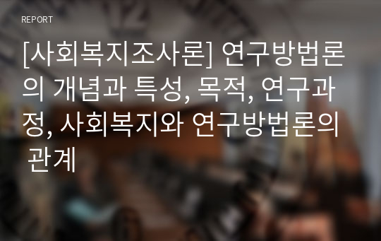 [사회복지조사론] 연구방법론의 개념과 특성, 목적, 연구과정, 사회복지와 연구방법론의 관계