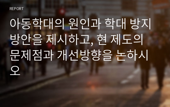 아동학대의 원인과 학대 방지방안을 제시하고, 현 제도의 문제점과 개선방향을 논하시오