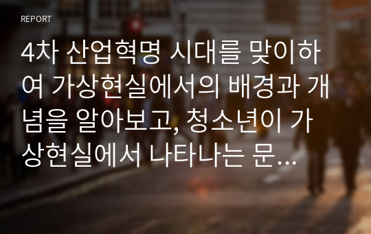 4차 산업혁명 시대를 맞이하여 가상현실에서의 배경과 개념을 알아보고, 청소년이 가상현실에서 나타나는 문제점과 대처방안