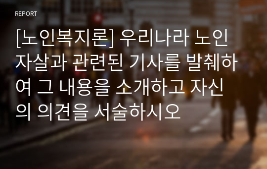 [노인복지론] 우리나라 노인자살과 관련된 기사를 발췌하여 그 내용을 소개하고 자신의 의견을 서술하시오