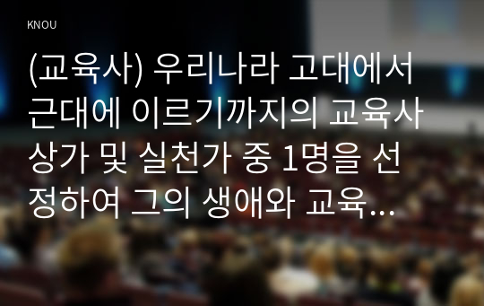 (교육사) 우리나라 고대에서 근대에 이르기까지의 교육사상가 및 실천가 중 1명을 선정하여 그의 생애와 교육사상의 특징을 설명