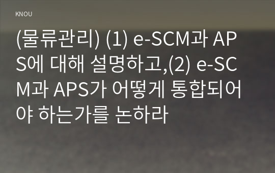 (물류관리) (1) e-SCM과 APS에 대해 설명하고,(2) e-SCM과 APS가 어떻게 통합되어야 하는가를 논하라