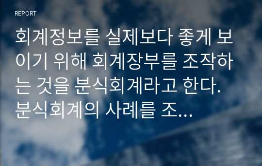 회계정보를 실제보다 좋게 보이기 위해 회계장부를 조작하는 것을 분식회계라고 한다. 분식회계의 사례를 조사하여 해당 분식회계