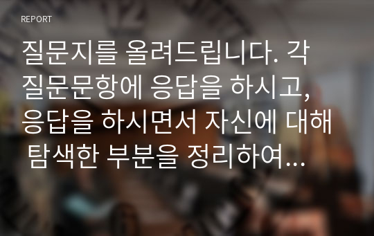 질문지를 올려드립니다. 각 질문문항에 응답을 하시고, 응답을 하시면서 자신에 대해 탐색한 부분을 정리하여 제출해 주시기 바랍니다. 