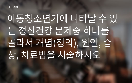 아동청소년기에 나타날 수 있는 정신건강 문제중 하나를 골라서 개념(정의), 원인, 증상, 치료법을 서술하시오