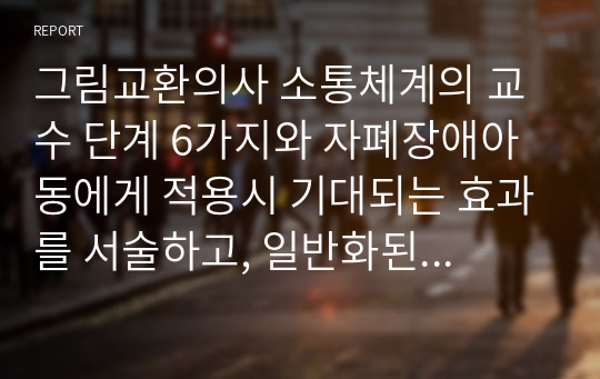 그림교환의사 소통체계의 교수 단계 6가지와 자폐장애아동에게 적용시 기대되는 효과를 서술하고, 일반화된 의사소통체계로 확립되기 위한 방안