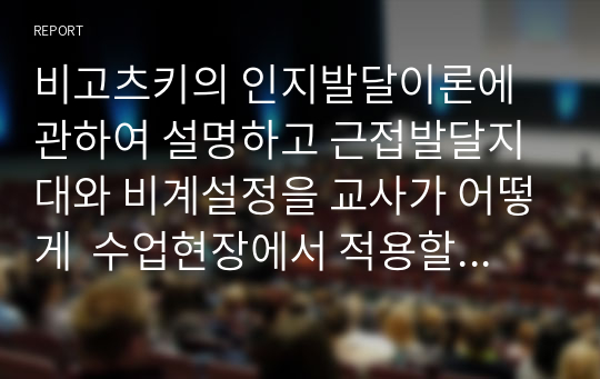 비고츠키의 인지발달이론에 관하여 설명하고 근접발달지대와 비계설정을 교사가 어떻게  수업현장에서 적용할 수 있을지 사례를 들어 제시