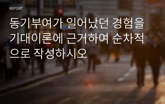 동기부여가 일어났던 경험을 기대이론에 근거하여 순차적으로 작성하시오