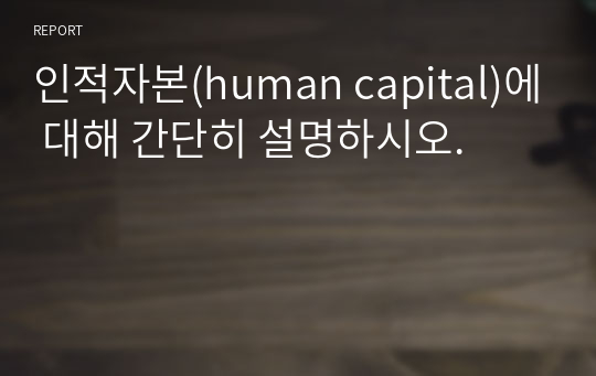 인적자본(human capital)에 대해 간단히 설명하시오.