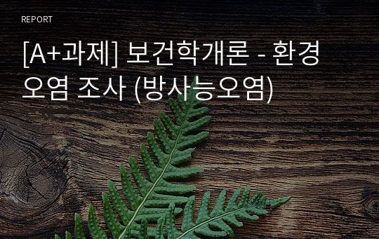 [A+과제] 보건학개론 - 환경오염 조사 (방사능오염)