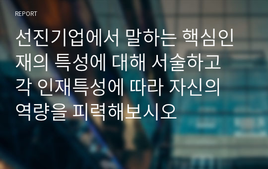 선진기업에서 말하는 핵심인재의 특성에 대해 서술하고 각 인재특성에 따라 자신의 역량을 피력해보시오