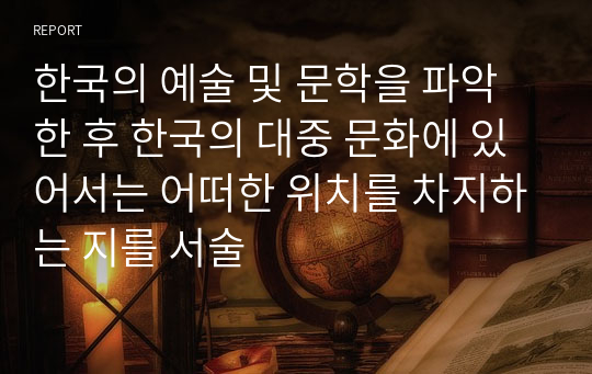 한국의 예술 및 문학을 파악한 후 한국의 대중 문화에 있어서는 어떠한 위치를 차지하는 지를 서술