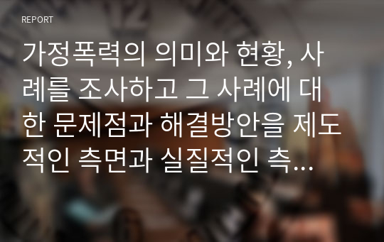 가정폭력의 의미와 현황, 사례를 조사하고 그 사례에 대한 문제점과 해결방안을 제도적인 측면과 실질적인 측면으로 구분하여