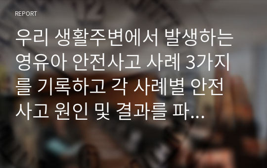 우리 생활주변에서 발생하는 영유아 안전사고 사례 3가지를 기록하고 각 사례별 안전사고 원인 및 결과를 파악해서 자신의 의견