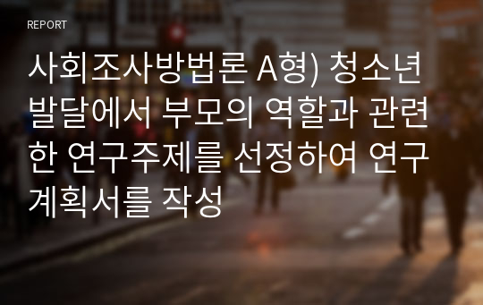 사회조사방법론 A형) 청소년발달에서 부모의 역할과 관련한 연구주제를 선정하여 연구계획서를 작성