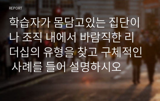 학습자가 몸담고있는 집단이나 조직 내에서 바람직한 리더십의 유형을 찾고 구체적인 사례를 들어 설명하시오