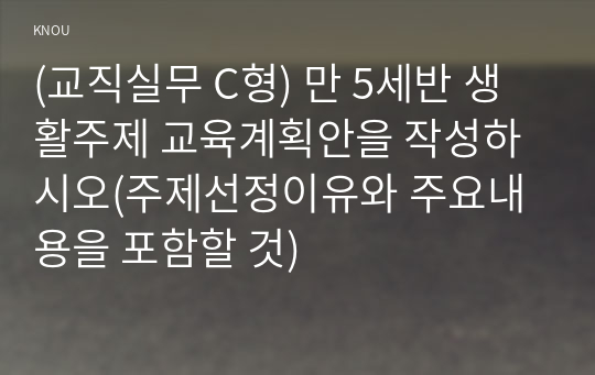 (교직실무 C형) 만 5세반 생활주제 교육계획안을 작성하시오(주제선정이유와 주요내용을 포함할 것)