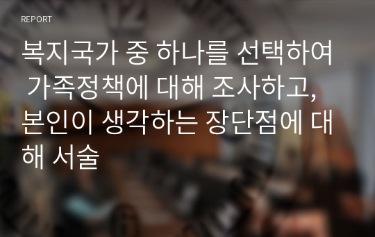 복지국가 중 하나를 선택하여 가족정책에 대해 조사하고, 본인이 생각하는 장단점에 대해 서술