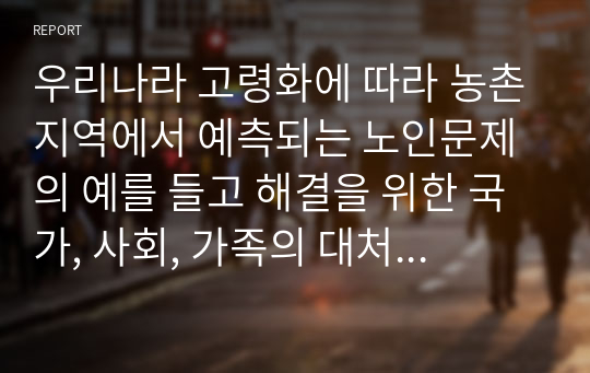 우리나라 고령화에 따라 농촌지역에서 예측되는 노인문제의 예를 들고 해결을 위한 국가, 사회, 가족의 대처방안에 대하여