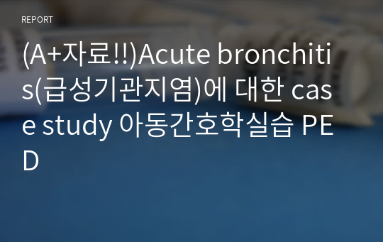 (A+자료!!)Acute bronchitis(급성기관지염)에 대한 case study 아동간호학실습 PED