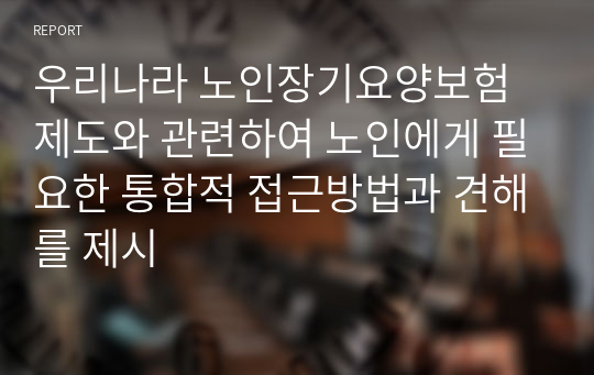 우리나라 노인장기요양보험 제도와 관련하여 노인에게 필요한 통합적 접근방법과 견해를 제시