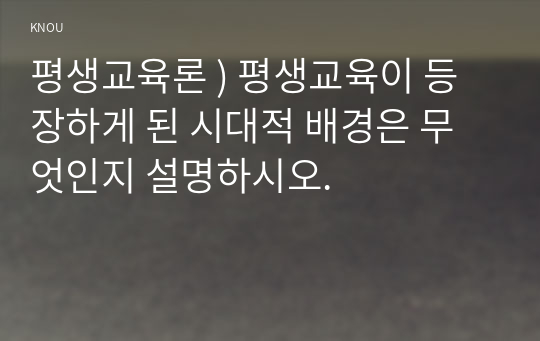 평생교육론 ) 평생교육이 등장하게 된 시대적 배경은 무엇인지 설명하시오.