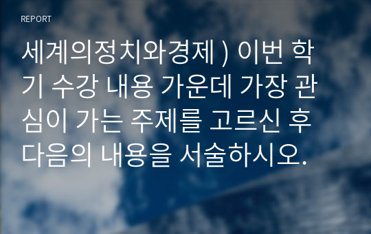 세계의정치와경제 ) 이번 학기 수강 내용 가운데 가장 관심이 가는 주제를 고르신 후 다음의 내용을 서술하시오.