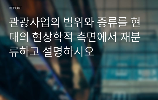 관광사업의 범위와 종류를 현대의 현상학적 측면에서 재분류하고 설명하시오