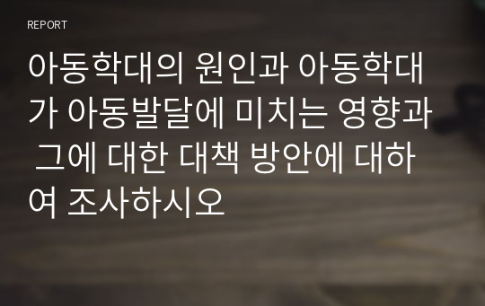 아동학대의 원인과 아동학대가 아동발달에 미치는 영향과 그에 대한 대책 방안에 대하여 조사하시오