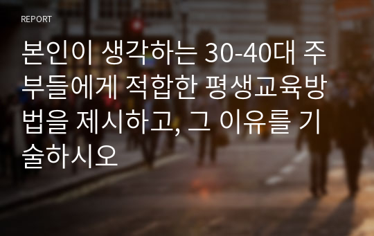 본인이 생각하는 30-40대 주부들에게 적합한 평생교육방법을 제시하고, 그 이유를 기술하시오