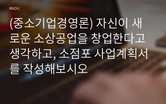 (중소기업경영론) 자신이 새로운 소상공업을 창업한다고 생각하고, 소점포 사업계획서를 작성해보시오